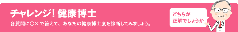 チャレンジ！健康博士　各質問に○×で答えて、あなたの健康博士度を診断してみましょう。