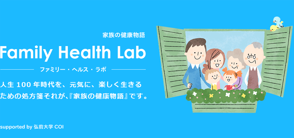 家族の健康物語 Faily Health Lab ファミリー・ヘルス・ラボ　人生100年時代を、元気に、楽しく生きるための処方箋それが、『家族の健康物語』です。 supported by 弘前大学 COI