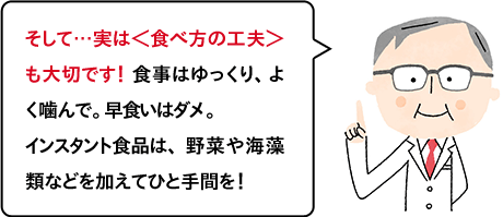 そして…実は＜食べ方の工夫＞も大切です！ 食事はゆっくり、よく噛んで。早食いはダメ。インスタント食品は、野菜や海藻類などを加えてひと手間を！