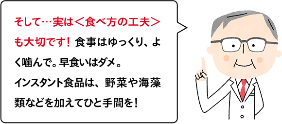 そして…実は＜食べ方の工夫＞も大切です！ 食事はゆっくり、よく噛んで。早食いはダメ。インスタント食品は、野菜や海藻類などを加えてひと手間を！