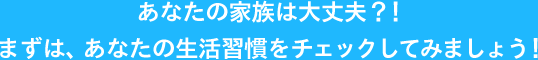 あなたの家族は大丈夫？！まずは、あなたの生活習慣をチェックしてみましょう！