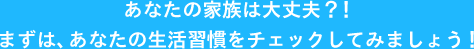 あなたの家族は大丈夫？！まずは、あなたの生活習慣をチェックしてみましょう！