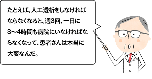 たとえば、人工透析をしなければならなくなると、週３回、一日に３～４時間も病院にいなければならなくなって、患者さんは本当に大変なんだ。