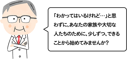 「わかってはいるけれど…」と思わずに、あなたの家族や大切な人たちのために、少しずつ、できることから始めてみませんか？