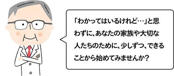 「わかってはいるけれど…」と思わずに、あなたの家族や大切な人たちのために、少しずつ、できることから始めてみませんか？