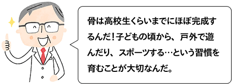 骨は高校生くらいまでにほぼ完成するんだ！子どもの頃から、戸外で遊んだり、スポーツする…という習慣を育むことが大切なんだ。