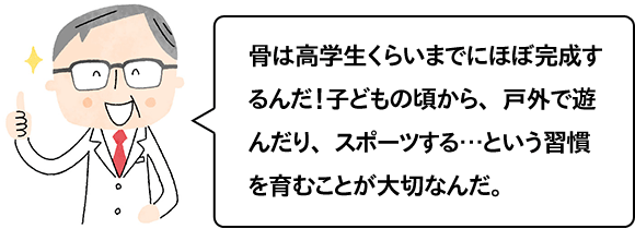 骨は高校生くらいまでにほぼ完成するんだ！子どもの頃から、戸外で遊んだり、スポーツする…という習慣を育むことが大切なんだ。