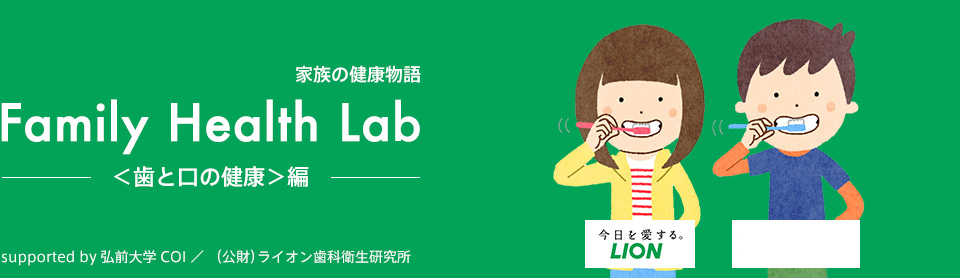 家族の健康物語 Family Health Lab ＜歯と口の健康＞編 supported by 弘前大学 COI ／ （公財）ライオン歯科衛生研究所 Benesse 今日を愛するLION