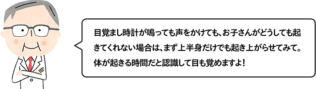 目覚まし時計が鳴っても声をかけても、お子さんがどうしても起きてくれない場合は、まず上半身だけでも起き上がらせてみて。体が起きる時間だと認識して目も覚めますよ！