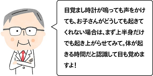 目覚まし時計が鳴っても声をかけても、お子さんがどうしても起きてくれない場合は、まず上半身だけでも起き上がらせてみて。体が起きる時間だと認識して目も覚めますよ！